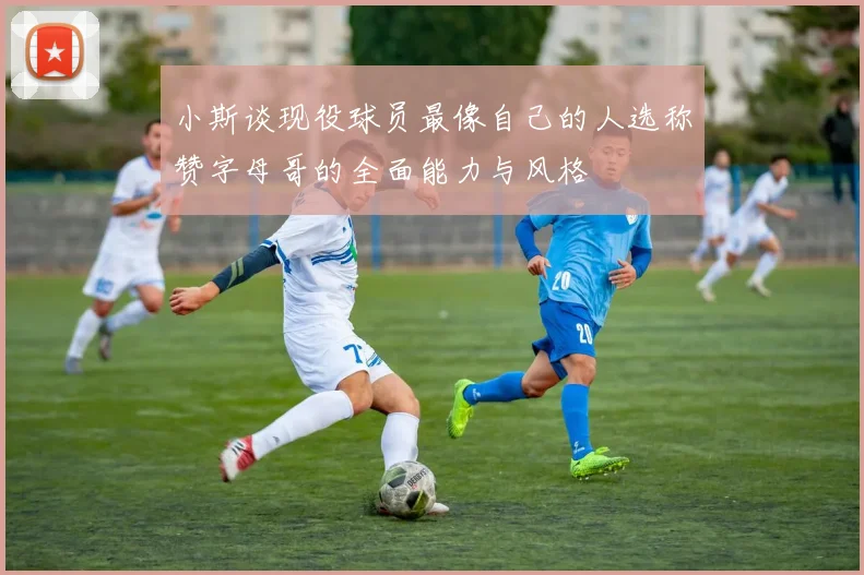 小斯谈现役球员最像自己的人选称赞字母哥的全面能力与风格